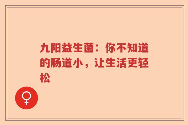 九阳益生菌:你不知道的肠道小,让生活更轻松 九阳益生菌:你不知道的肠道小,让生活更轻松