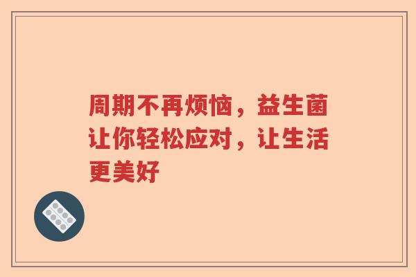 周期不再烦恼,益生菌让你轻松应对,让生活更美好 周期不再烦恼,益生菌让你轻松应对,让生活更美好