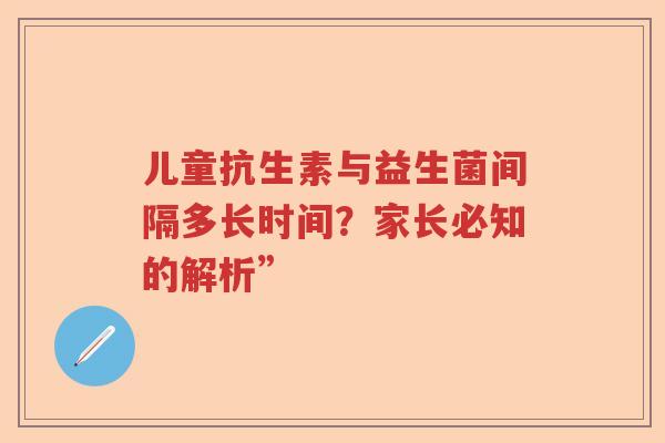 儿童抗生素与益生菌间隔多长时间?家长必知的解析” 儿童抗生素与益生菌间隔多长时间?家长必知的解析”