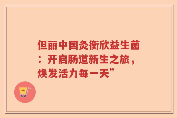 但丽中国灸衡欣益生菌:开启肠道新生之旅,焕发活力每一天” 但丽中国灸衡欣益生菌:开启肠道新生之旅,焕发活力每一天”