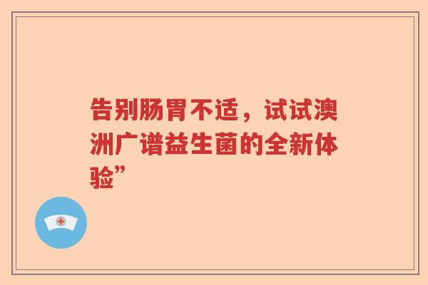 告别肠胃不适,试试澳洲广谱益生菌的全新体验” 告别肠胃不适,试试澳洲广谱益生菌的全新体验”