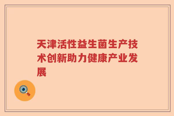天津活性益生菌生产技术创新助力健康产业发展 天津活性益生菌生产技术创新助力健康产业发展