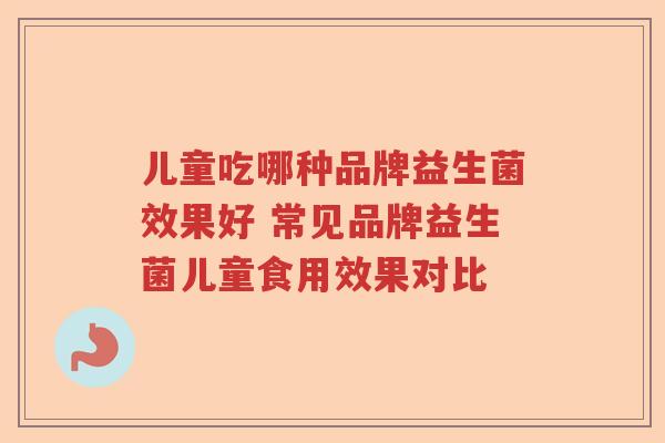 儿童吃哪种品牌益生菌效果好 常见品牌益生菌儿童食用效果对比 儿童吃哪种品牌益生菌效果好 常见品牌益生菌儿童食用效果对比
