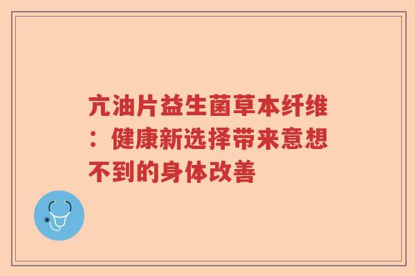 亢油片益生菌草本纤维：健康新选择带来意想不到的身体改善