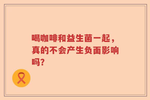 喝咖啡和益生菌一起,真的不会产生负面影响吗? 喝咖啡和益生菌一起,真的不会产生负面影响吗?
