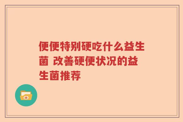 便便特别硬吃什么益生菌 改善硬便状况的益生菌推荐 便便特别硬吃什么益生菌 改善硬便状况的益生菌推荐
