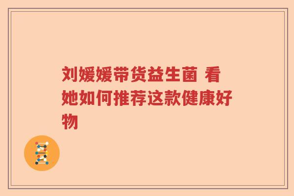刘媛媛带货益生菌 看她如何推荐这款健康好物