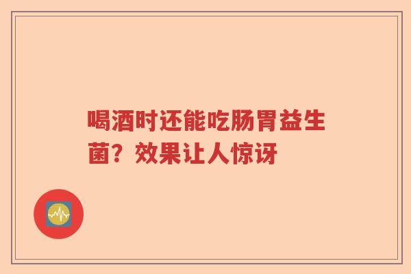 喝酒时还能吃肠胃益生菌?效果让人惊讶 喝酒时还能吃肠胃益生菌?效果让人惊讶