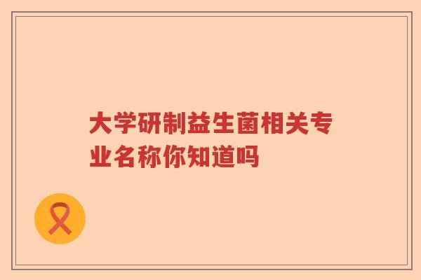 大学研制益生菌相关专业名称你知道吗 大学研制益生菌相关专业名称你知道吗