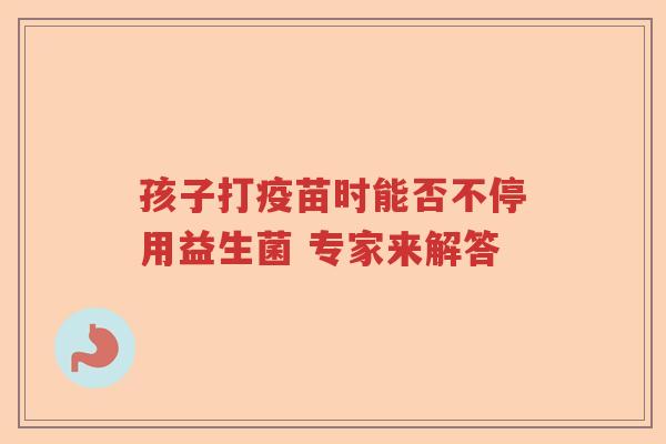 孩子打疫苗时能否不停用益生菌 专家来解答 孩子打疫苗时能否不停用益生菌 专家来解答