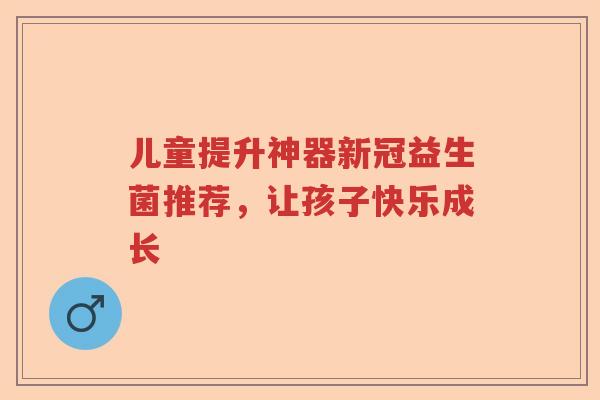 儿童提升神器新冠益生菌推荐，让孩子快乐成长
