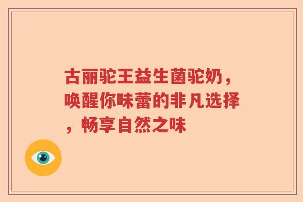 古丽驼王益生菌驼奶，唤醒你味蕾的非凡选择，畅享自然之味