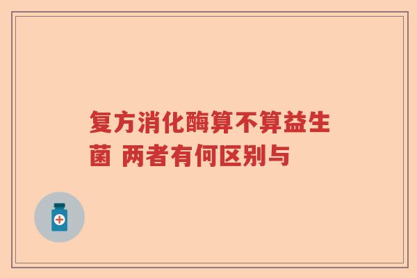 复方消化酶算不算益生菌 两者有何区别与