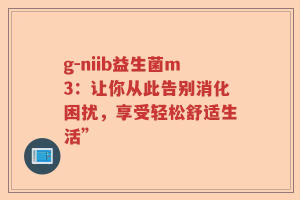 g-niib益生菌m3:让你从此告别消化困扰,享受轻松舒适生活” g-niib益生菌m3:让你从此告别消化困扰,享受轻松舒适生活”