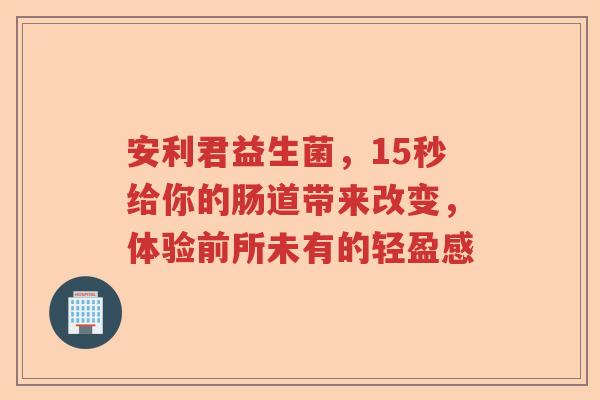 安利君益生菌，15秒给你的肠道带来改变，体验前所未有的轻盈感