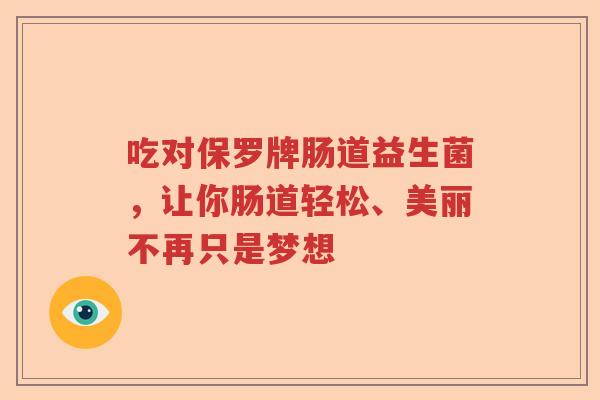 吃对保罗牌肠道益生菌,让你肠道轻松、美丽不再只是梦想 吃对保罗牌肠道益生菌,让你肠道轻松、美丽不再只是梦想