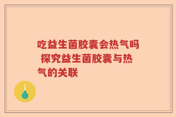 吃益生菌胶囊会热气吗 探究益生菌胶囊与热气的关联 吃益生菌胶囊会热气吗 探究益生菌胶囊与热气的关联