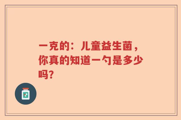 一克的:儿童益生菌,你真的知道一勺是多少吗? 一克的:儿童益生菌,你真的知道一勺是多少吗?