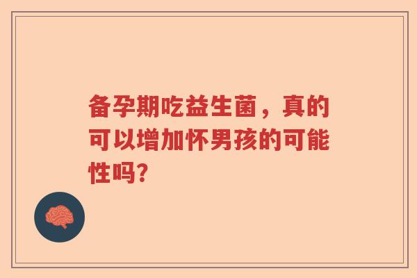 备孕期吃益生菌,真的可以增加怀男孩的可能性吗? 备孕期吃益生菌,真的可以增加怀男孩的可能性吗?