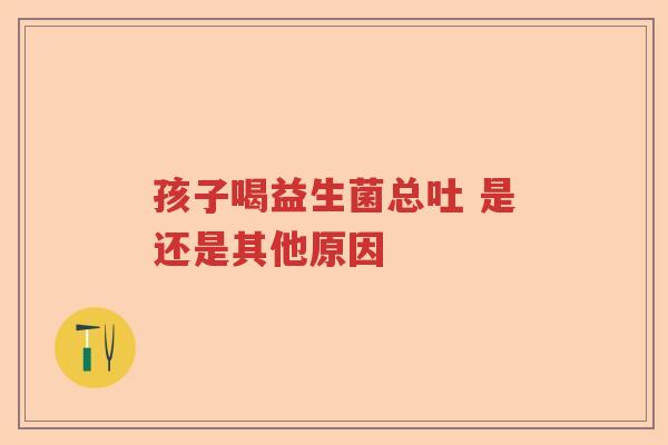 孩子喝益生菌总吐 是还是其他原因 孩子喝益生菌总吐 是还是其他原因