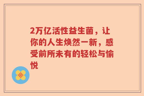2万亿活性益生菌,让你的人生焕然一新,感受前所未有的轻松与愉悦 2万亿活性益生菌,让你的人生焕然一新,感受前所未有的轻松与愉悦