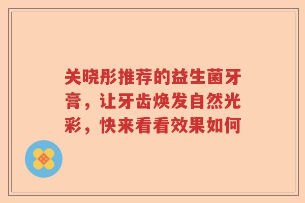 关晓彤推荐的益生菌牙膏,让牙齿焕发自然光彩,快来看看效果如何 关晓彤推荐的益生菌牙膏,让牙齿焕发自然光彩,快来看看效果如何