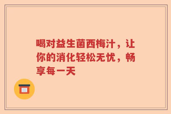 喝对益生菌西梅汁,让你的消化轻松无忧,畅享每一天 喝对益生菌西梅汁,让你的消化轻松无忧,畅享每一天