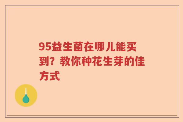 95益生菌在哪儿能买到？教你种花生芽的佳方式