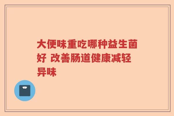 大便味重吃哪种益生菌好 改善肠道健康减轻异味 大便味重吃哪种益生菌好 改善肠道健康减轻异味