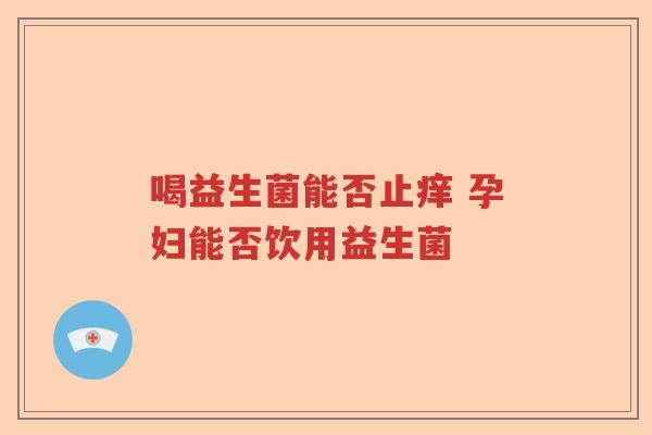 喝益生菌能否止痒 孕妇能否饮用益生菌 喝益生菌能否止痒 孕妇能否饮用益生菌