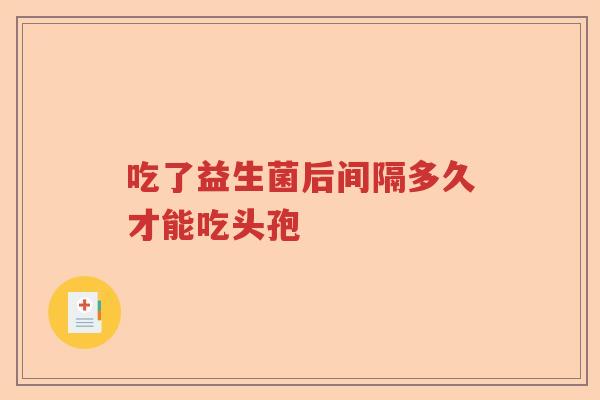 吃了益生菌后间隔多久才能吃头孢 吃了益生菌后间隔多久才能吃头孢
