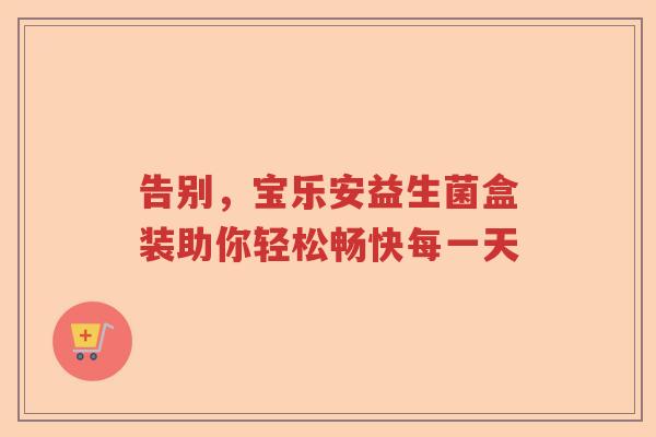 告别,宝乐安益生菌盒装助你轻松畅快每一天 告别,宝乐安益生菌盒装助你轻松畅快每一天