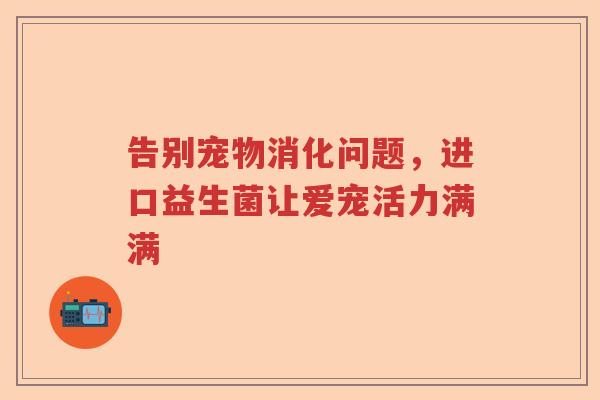 告别宠物消化问题,进口益生菌让爱宠活力满满 告别宠物消化问题,进口益生菌让爱宠活力满满