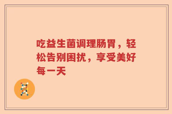 吃益生菌调理肠胃,轻松告别困扰,享受美好每一天 吃益生菌调理肠胃,轻松告别困扰,享受美好每一天