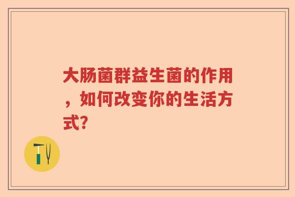 大肠菌群益生菌的作用，如何改变你的生活方式？