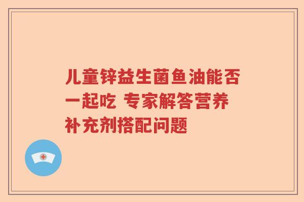 儿童锌益生菌鱼油能否一起吃 专家解答营养补充剂搭配问题