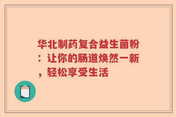 华北制药复合益生菌粉：让你的肠道焕然一新，轻松享受生活