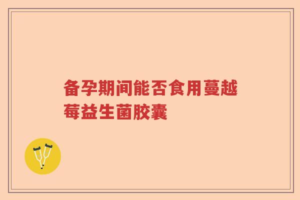 备孕期间能否食用蔓越莓益生菌胶囊 备孕期间能否食用蔓越莓益生菌胶囊