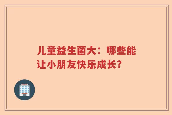 儿童益生菌大：哪些能让小朋友快乐成长？