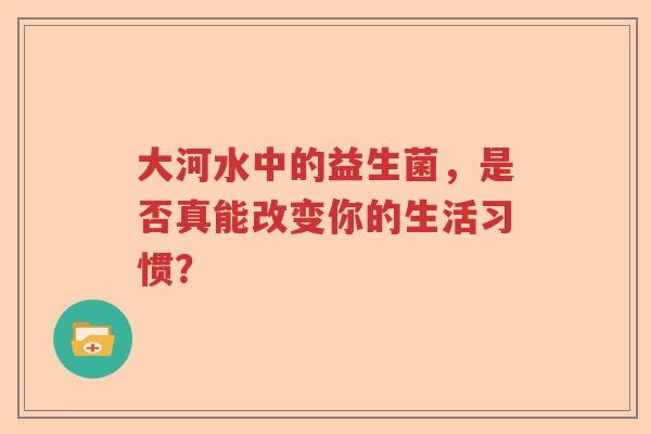 大河水中的益生菌,是否真能改变你的生活习惯? 大河水中的益生菌,是否真能改变你的生活习惯?