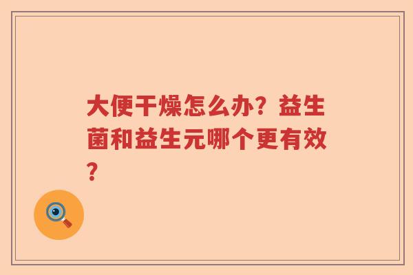 大便干燥怎么办?益生菌和益生元哪个更有效? 大便干燥怎么办?益生菌和益生元哪个更有效?