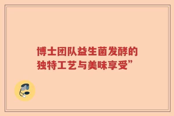 博士团队益生菌发酵的独特工艺与美味享受” 博士团队益生菌发酵的独特工艺与美味享受”