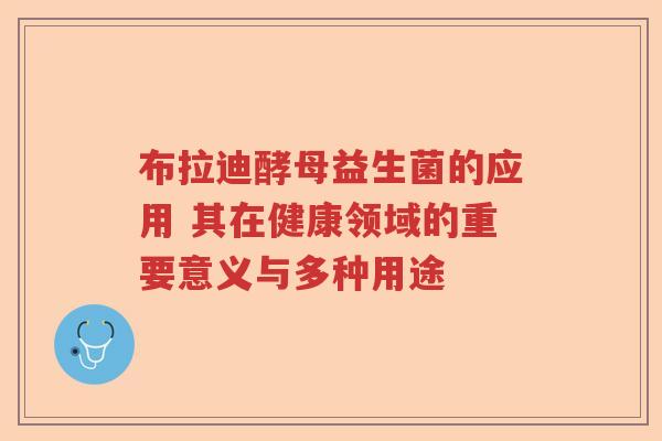布拉迪酵母益生菌的应用 其在健康领域的重要意义与多种用途