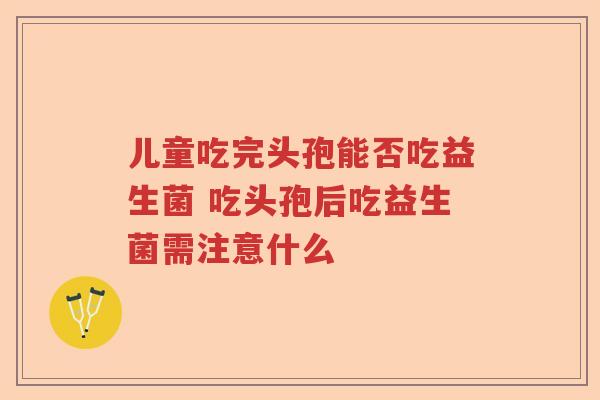 儿童吃完头孢能否吃益生菌 吃头孢后吃益生菌需注意什么