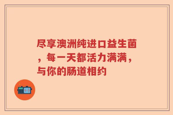 尽享澳洲纯进口益生菌，每一天都活力满满，与你的肠道相约