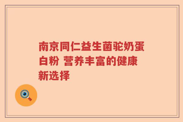 南京同仁益生菌驼奶蛋白粉 营养丰富的健康新选择