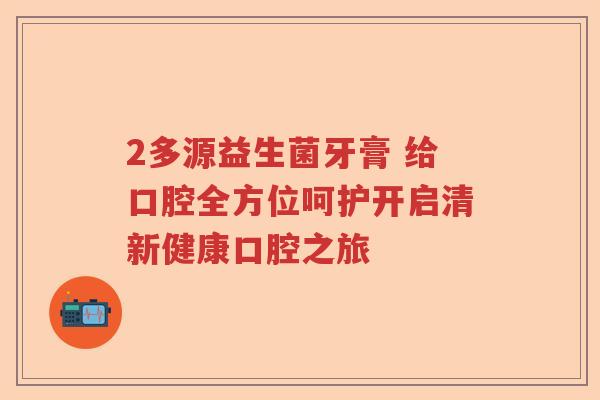 2多源益生菌牙膏 给口腔全方位呵护开启清新健康口腔之旅