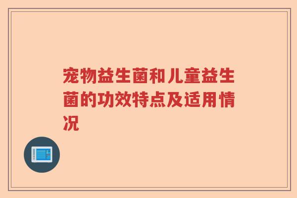 宠物益生菌和儿童益生菌的功效特点及适用情况