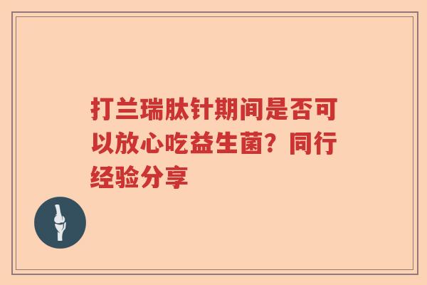 打兰瑞肽针期间是否可以放心吃益生菌？同行经验分享