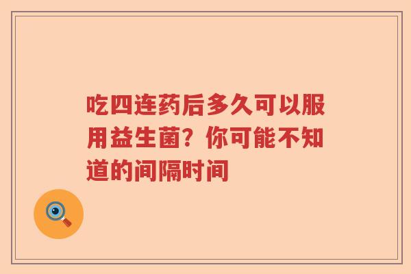 吃四连药后多久可以服用益生菌?你可能不知道的间隔时间 吃四连药后多久可以服用益生菌?你可能不知道的间隔时间